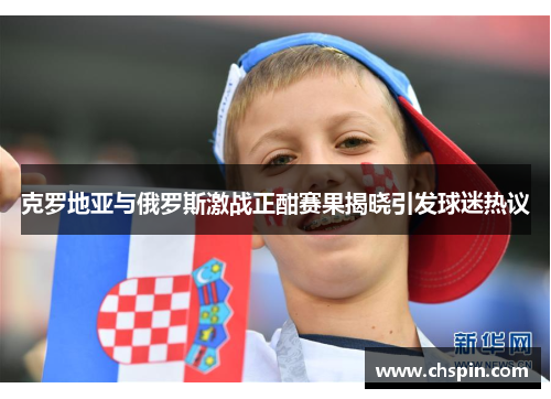 克罗地亚与俄罗斯激战正酣赛果揭晓引发球迷热议