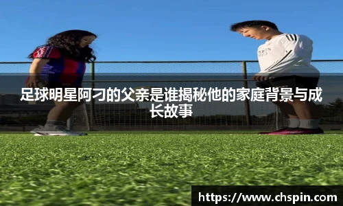 足球明星阿刁的父亲是谁揭秘他的家庭背景与成长故事